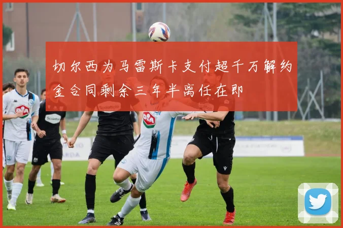 切尔西为马雷斯卡支付超千万解约金合同剩余三年半离任在即