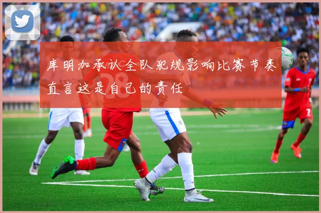 库明加承认全队犯规影响比赛节奏直言这是自己的责任