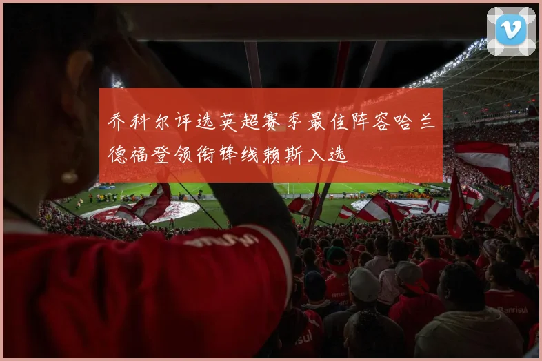 乔科尔评选英超赛季最佳阵容哈兰德福登领衔锋线赖斯入选