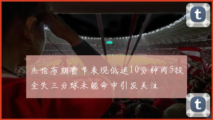 杰伦布朗首节表现低迷10分钟内5投全失三分球未能命中引发关注