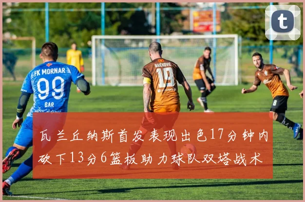 瓦兰丘纳斯首发表现出色17分钟内砍下13分6篮板助力球队双塔战术