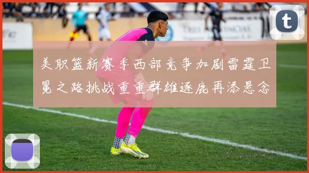 美职篮新赛季西部竞争加剧雷霆卫冕之路挑战重重群雄逐鹿再添悬念