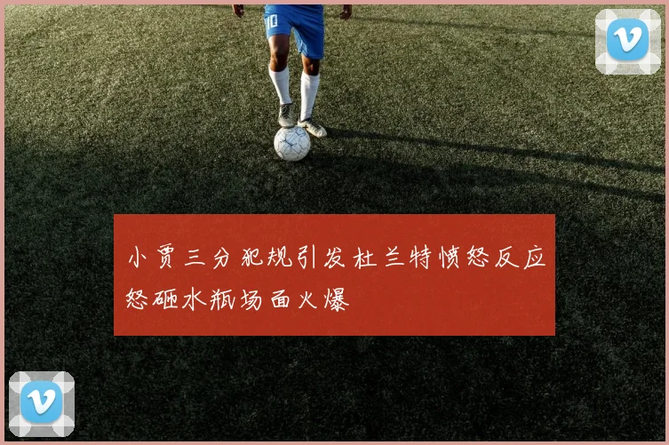 小贾三分犯规引发杜兰特愤怒反应怒砸水瓶场面火爆