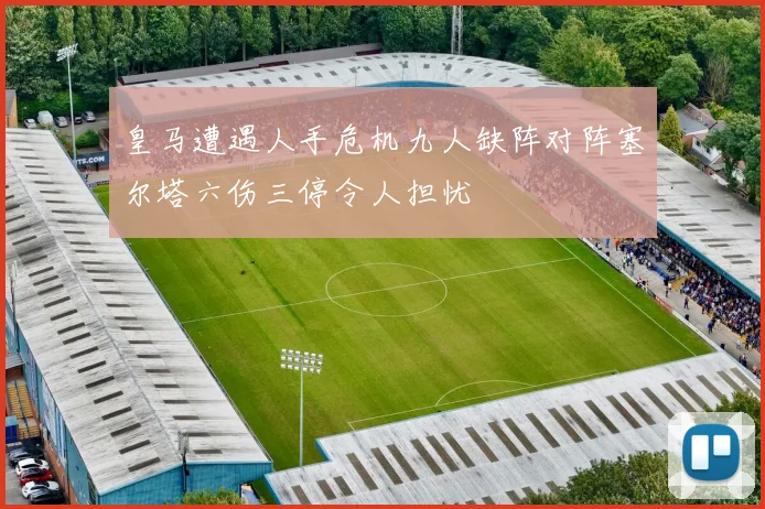 皇马遭遇人手危机九人缺阵对阵塞尔塔六伤三停令人担忧