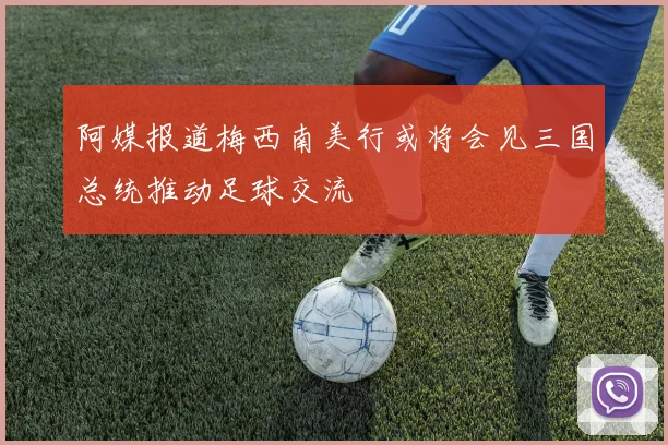 阿媒报道梅西南美行或将会见三国总统推动足球交流