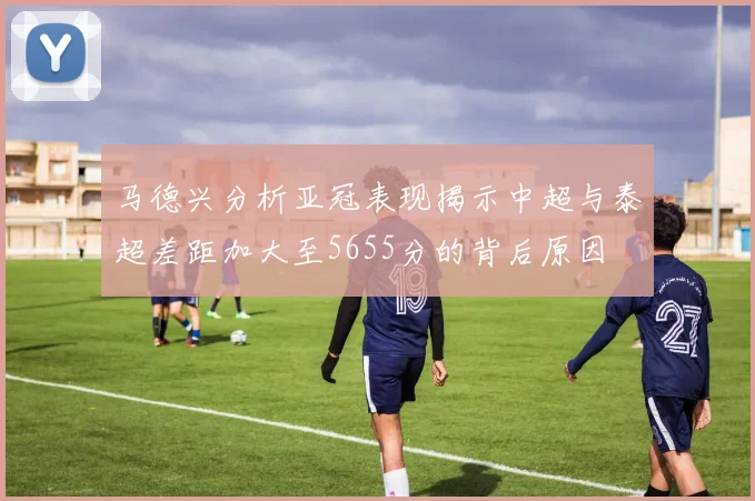 马德兴分析亚冠表现揭示中超与泰超差距加大至5655分的背后原因