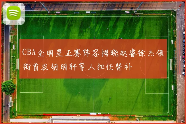 CBA全明星正赛阵容揭晓赵睿徐杰领衔首发胡明轩等人担任替补