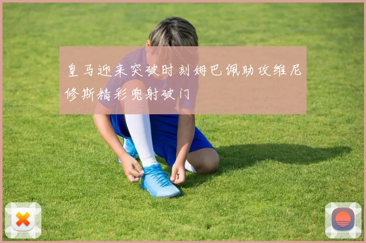 皇马迎来突破时刻姆巴佩助攻维尼修斯精彩兜射破门