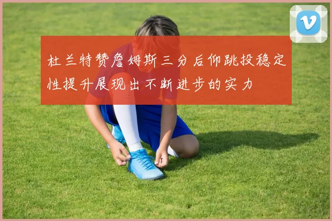 杜兰特赞詹姆斯三分后仰跳投稳定性提升展现出不断进步的实力