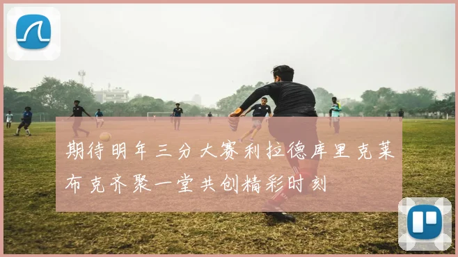 期待明年三分大赛利拉德库里克莱布克齐聚一堂共创精彩时刻