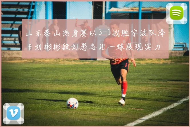 山东泰山热身赛以3-1战胜宁波队泽卡刘彬彬段刘愚各进一球展现实力