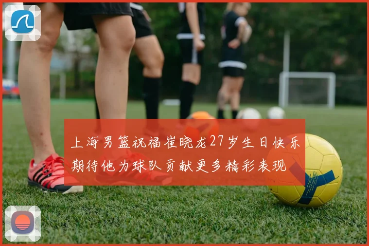 上海男篮祝福崔晓龙27岁生日快乐期待他为球队贡献更多精彩表现