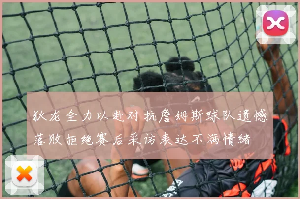 狄龙全力以赴对抗詹姆斯球队遗憾落败拒绝赛后采访表达不满情绪