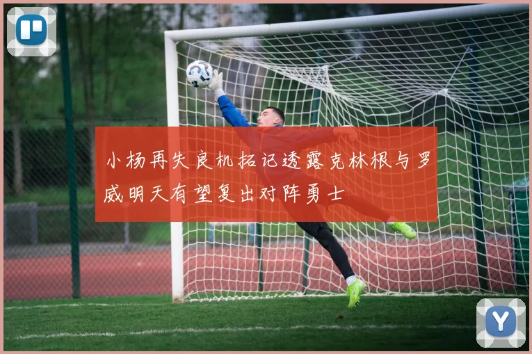 小杨再失良机拓记透露克林根与罗威明天有望复出对阵勇士