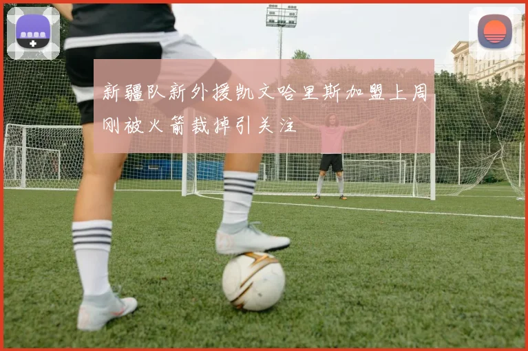 新疆队新外援凯文哈里斯加盟上周刚被火箭裁掉引关注