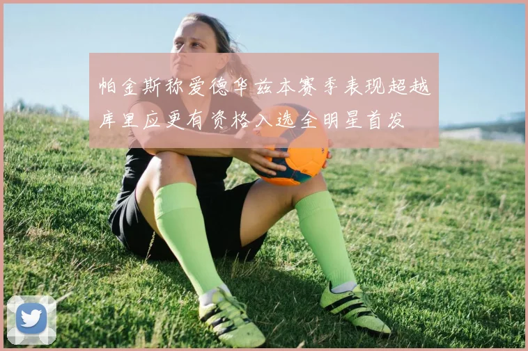 帕金斯称爱德华兹本赛季表现超越库里应更有资格入选全明星首发