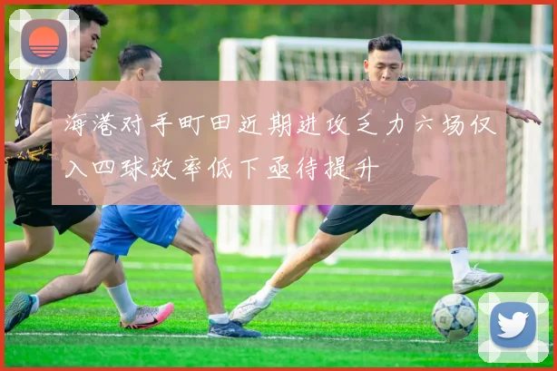 海港对手町田近期进攻乏力六场仅入四球效率低下亟待提升