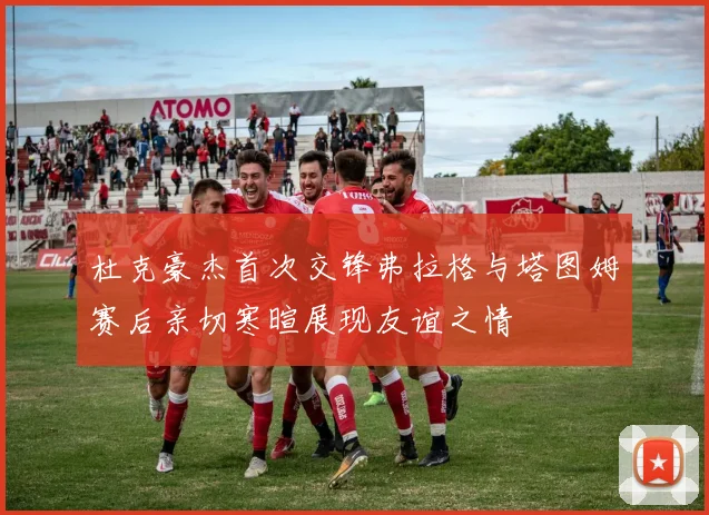 杜克豪杰首次交锋弗拉格与塔图姆赛后亲切寒暄展现友谊之情