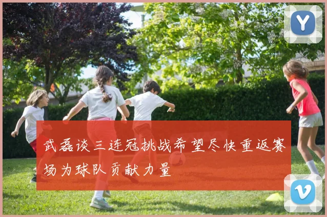 武磊谈三连冠挑战希望尽快重返赛场为球队贡献力量