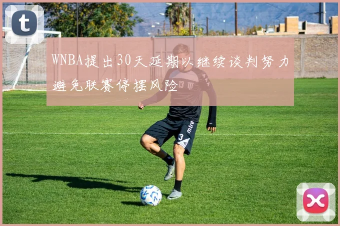WNBA提出30天延期以继续谈判努力避免联赛停摆风险
