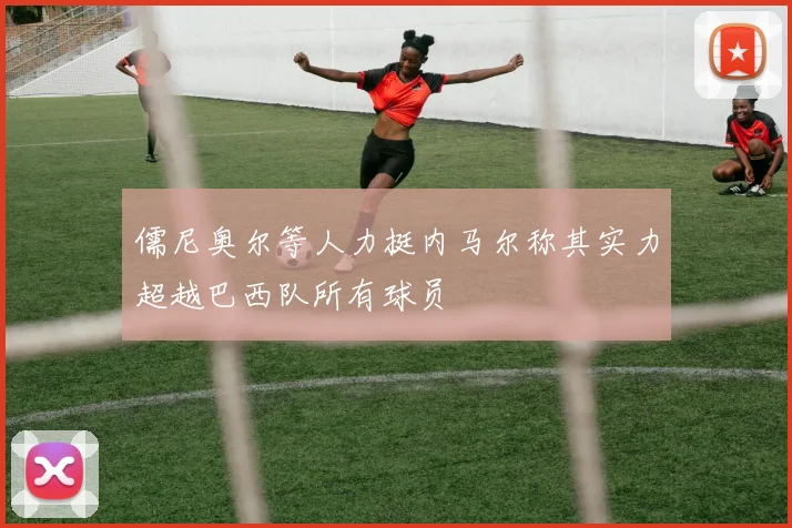 儒尼奥尔等人力挺内马尔称其实力超越巴西队所有球员
