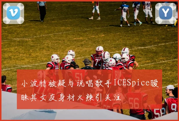 小波特被疑与说唱歌手ICESpice暧昧其女友身材火辣引关注