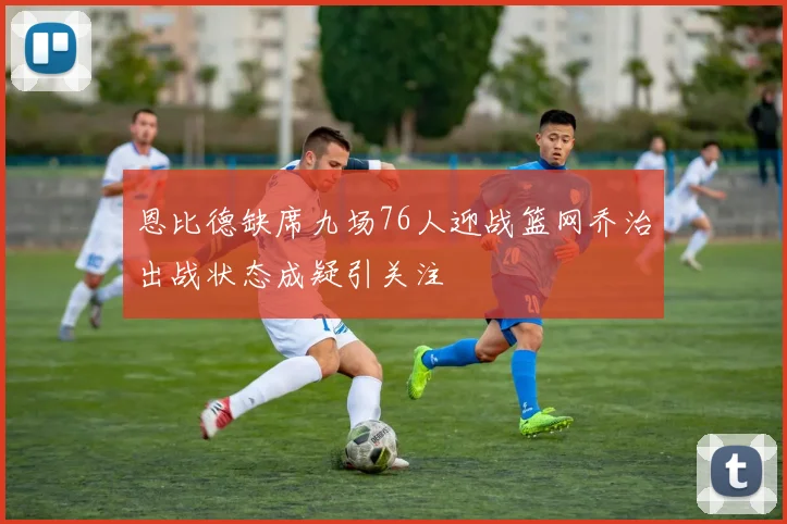 恩比德缺席九场76人迎战篮网乔治出战状态成疑引关注