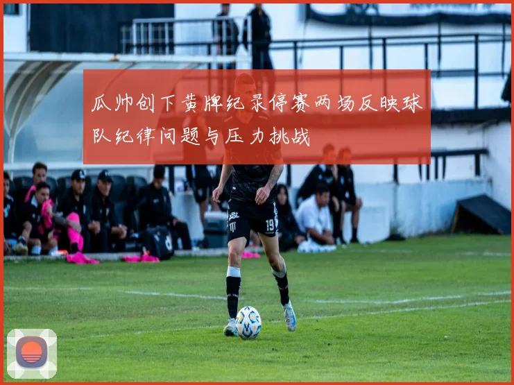 瓜帅创下黄牌纪录停赛两场反映球队纪律问题与压力挑战
