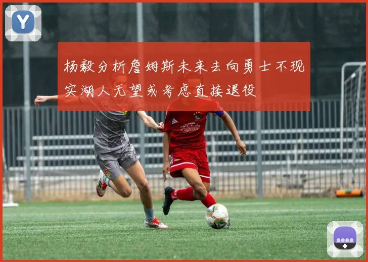 杨毅分析詹姆斯未来去向勇士不现实湖人无望或考虑直接退役