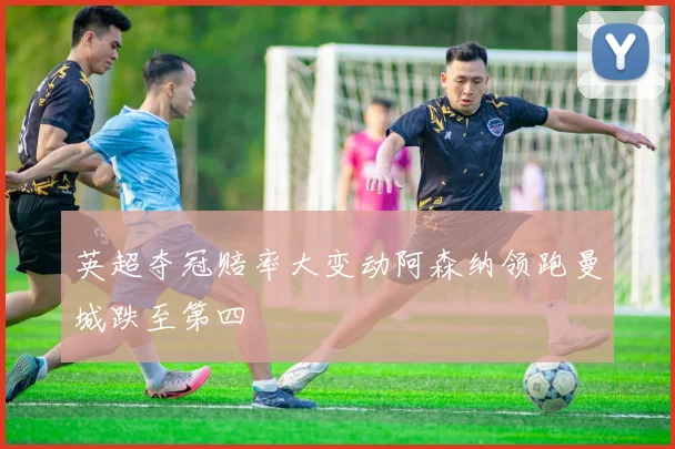 英超夺冠赔率大变动阿森纳领跑曼城跌至第四