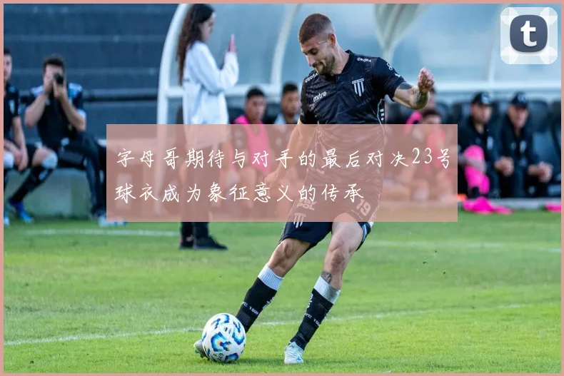 字母哥期待与对手的最后对决23号球衣成为象征意义的传承