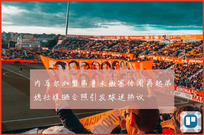 内马尔加盟弗鲁米嫩塞传闻再起弟媳社媒晒合照引发球迷热议