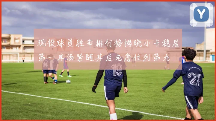 现役球员胜率排行榜揭晓小卡稳居第一库汤紧随其后老詹位列第九