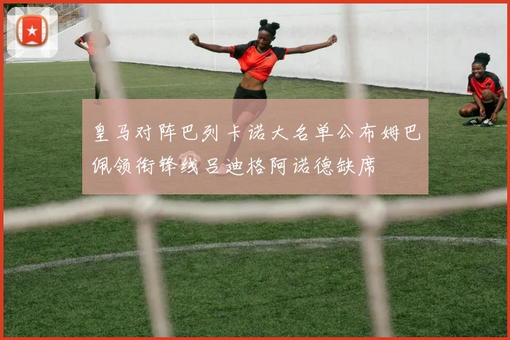 皇马对阵巴列卡诺大名单公布姆巴佩领衔锋线吕迪格阿诺德缺席